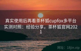真实使用后再看茶杯狐cupfox多平台实测对照：经验分享，茶杯狐官网2021
