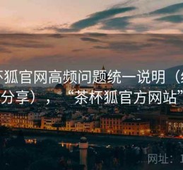 茶杯狐官网高频问题统一说明（经验分享），“茶杯狐官方网站”