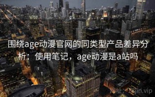 围绕age动漫官网的同类型产品差异分析：使用笔记，age动漫是a站吗