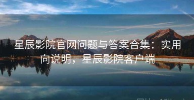 星辰影院官网问题与答案合集：实用向说明，星辰影院客户端