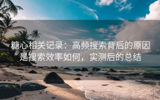 糖心相关记录：高频搜索背后的原因是搜索效率如何，实测后的总结