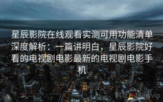 星辰影院在线观看实测可用功能清单深度解析：一篇讲明白，星辰影院好看的电视剧电影最新的电视剧电影手机