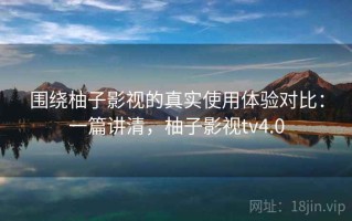 围绕柚子影视的真实使用体验对比：一篇讲清，柚子影视tv4.0