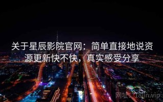 关于星辰影院官网：简单直接地说资源更新快不快，真实感受分享