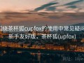 围绕茶杯狐cupfox的使用中常见疑问：新手友好版，茶杯狐(upfox)