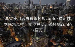 真实使用后再看茶杯狐cupfox稳定性到底怎么样：实测总结，茶杯狐cupfox官方