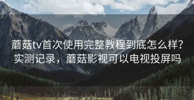 蘑菇tv首次使用完整教程到底怎么样？实测记录，蘑菇影视可以电视投屏吗