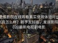 星辰影院在线观看真实使用体验对比到底怎么样？新手友好版，星辰影院2021最新电视剧电影