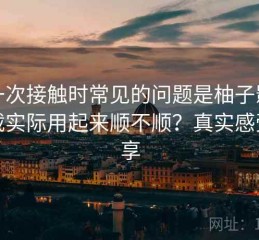 第一次接触时常见的问题是柚子影视下载实际用起来顺不顺？真实感受分享