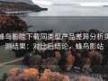 蜂鸟影院下载同类型产品差异分析实测结果：对比后结论，蜂鸟影站