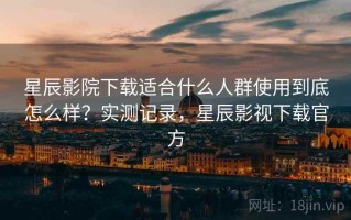 星辰影院下载适合什么人群使用到底怎么样？实测记录，星辰影视下载官方