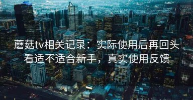 蘑菇tv相关记录：实际使用后再回头看适不适合新手，真实使用反馈