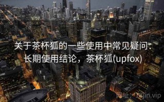 关于茶杯狐的一些使用中常见疑问：长期使用结论，茶杯狐(upfox)
