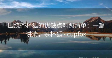 围绕茶杯狐的优缺点对照清单：一篇讲清，茶杯狐 - cupfox