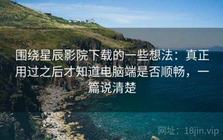 围绕星辰影院下载的一些想法：真正用过之后才知道电脑端是否顺畅，一篇说清楚