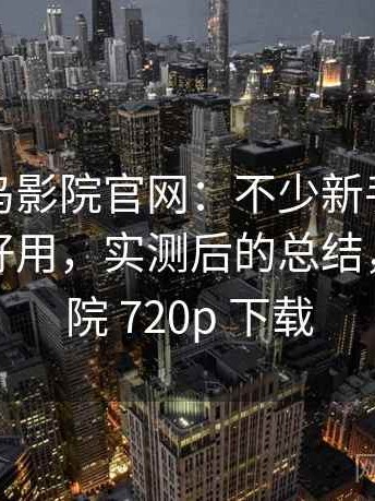 关于蜂鸟影院官网：不少新手都会遇到好不好用，实测后的总结，蜂鸟影院 720p 下载