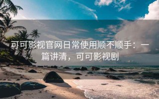 可可影视官网日常使用顺不顺手：一篇讲清，可可影视剧