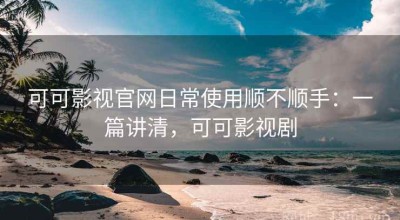 可可影视官网日常使用顺不顺手：一篇讲清，可可影视剧