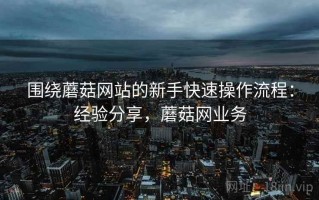 围绕蘑菇网站的新手快速操作流程：经验分享，蘑菇网业务