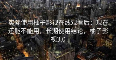 实际使用柚子影视在线观看后：现在还能不能用，长期使用结论，柚子影视3.0
