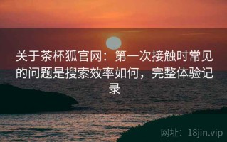 关于茶杯狐官网：第一次接触时常见的问题是搜索效率如何，完整体验记录