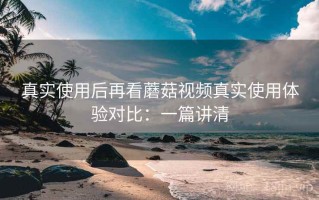 真实使用后再看蘑菇视频真实使用体验对比：一篇讲清
