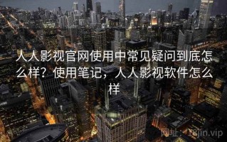 人人影视官网使用中常见疑问到底怎么样？使用笔记，人人影视软件怎么样