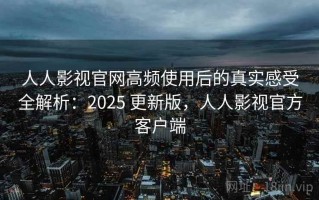 人人影视官网高频使用后的真实感受全解析：2025 更新版，人人影视官方客户端