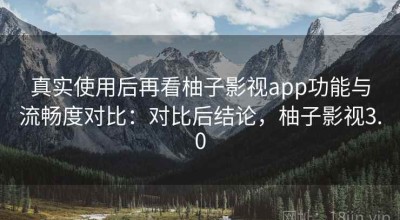 真实使用后再看柚子影视app功能与流畅度对比：对比后结论，柚子影视3.0