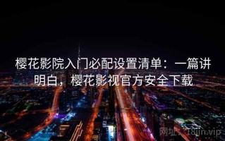 樱花影院入门必配设置清单：一篇讲明白，樱花影视官方安全下载