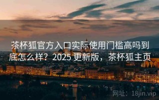 茶杯狐官方入口实际使用门槛高吗到底怎么样？2025 更新版，茶杯狐主页
