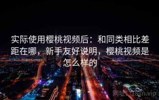 实际使用樱桃视频后：和同类相比差距在哪，新手友好说明，樱桃视频是怎么样的