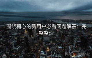 围绕糖心的新用户必看问题解答：完整整理