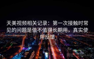 天美视频相关记录：第一次接触时常见的问题是值不值得长期用，真实使用反馈