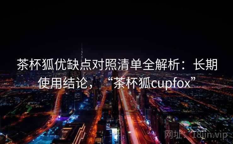 茶杯狐优缺点对照清单全解析：长期使用结论，“茶杯狐cupfox”