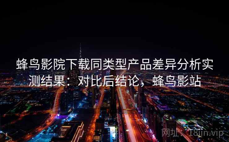 蜂鸟影院下载同类型产品差异分析实测结果：对比后结论，蜂鸟影站