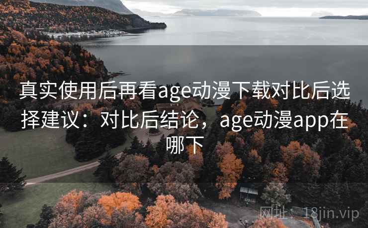 真实使用后再看age动漫下载对比后选择建议：对比后结论，age动漫app在哪下