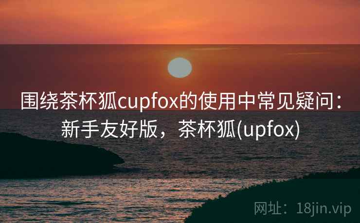 围绕茶杯狐cupfox的使用中常见疑问：新手友好版，茶杯狐(upfox)