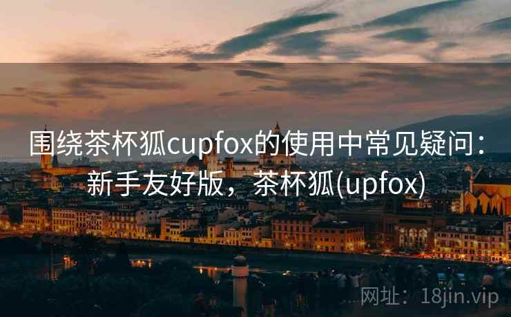 围绕茶杯狐cupfox的使用中常见疑问：新手友好版，茶杯狐(upfox)
