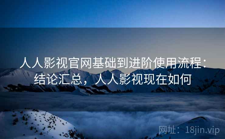 人人影视官网基础到进阶使用流程：结论汇总，人人影视现在如何