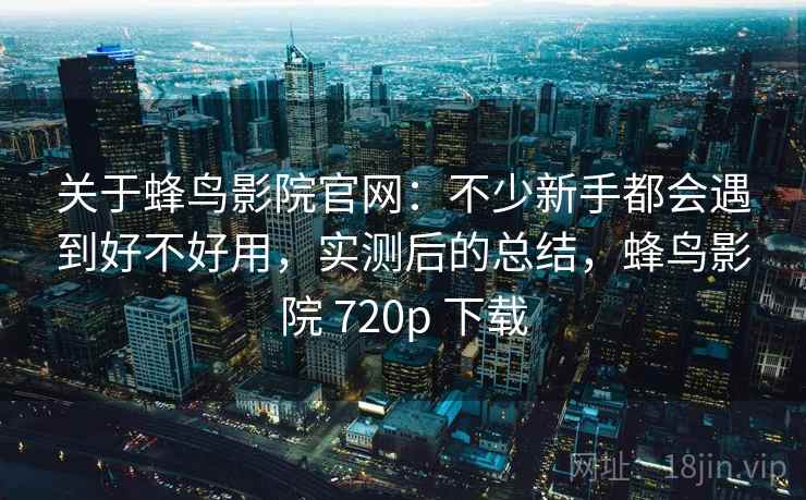 关于蜂鸟影院官网：不少新手都会遇到好不好用，实测后的总结，蜂鸟影院 720p 下载