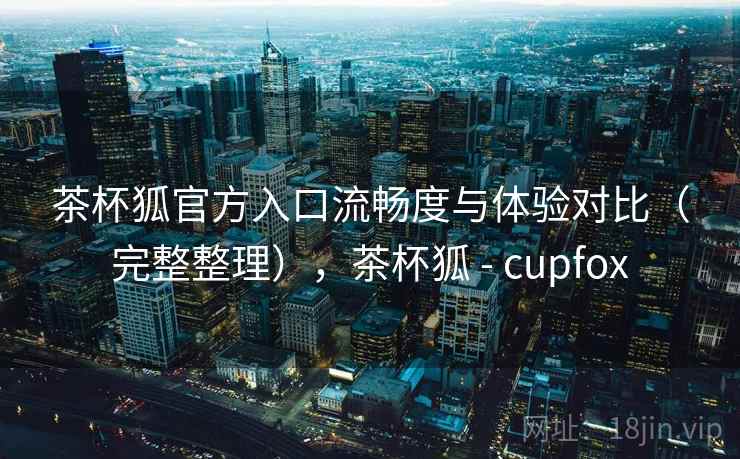 茶杯狐官方入口流畅度与体验对比（完整整理），茶杯狐 - cupfox