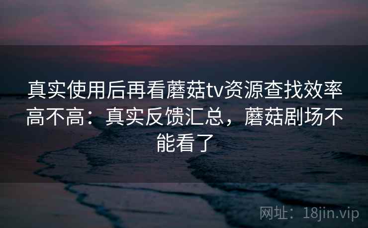 真实使用后再看蘑菇tv资源查找效率高不高：真实反馈汇总，蘑菇剧场不能看了