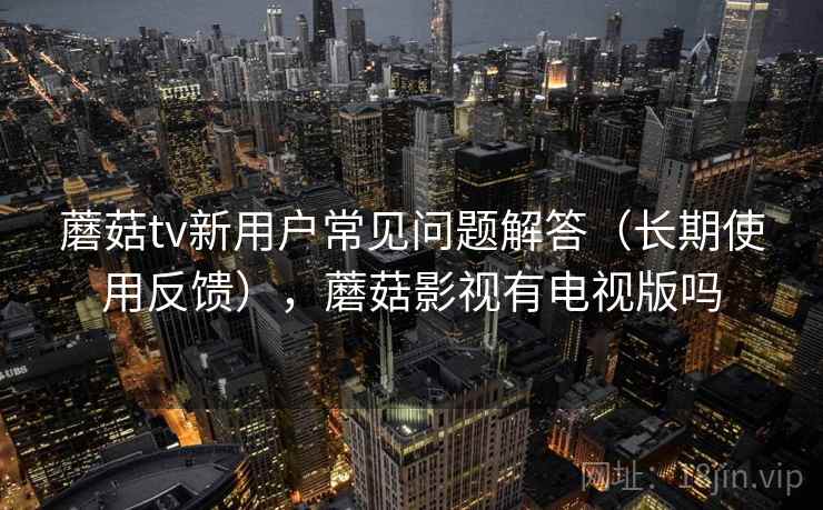 蘑菇tv新用户常见问题解答（长期使用反馈），蘑菇影视有电视版吗