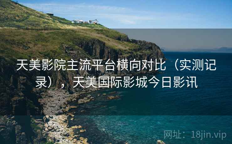 天美影院主流平台横向对比(实测记录),天美国际影城今日影讯 天美影院主流平台横向对比(实测记录),天美国际影城今日影讯