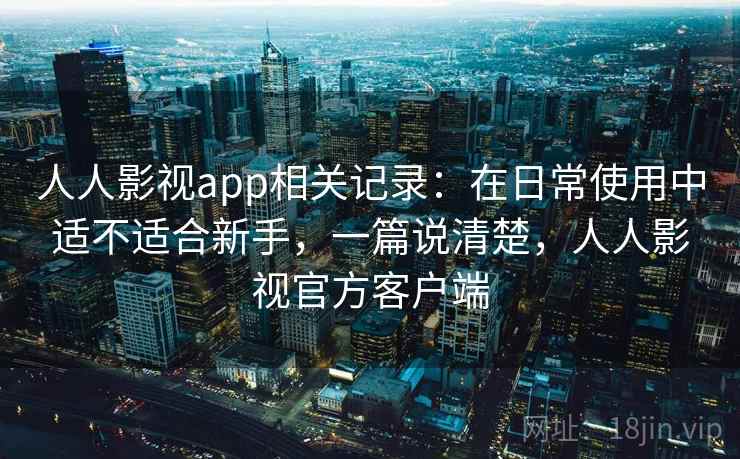 人人影视app相关记录：在日常使用中适不适合新手，一篇说清楚，人人影视官方客户端