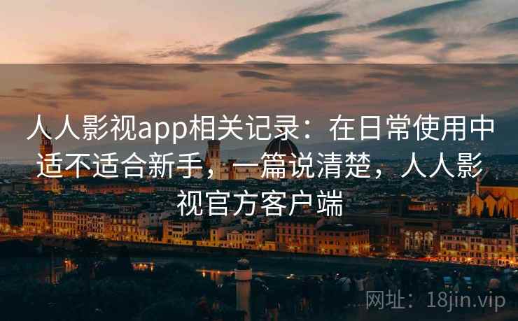人人影视app相关记录：在日常使用中适不适合新手，一篇说清楚，人人影视官方客户端