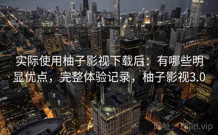 实际使用柚子影视下载后：有哪些明显优点，完整体验记录，柚子影视3.0