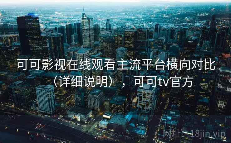 可可影视在线观看主流平台横向对比（详细说明），可可tv官方