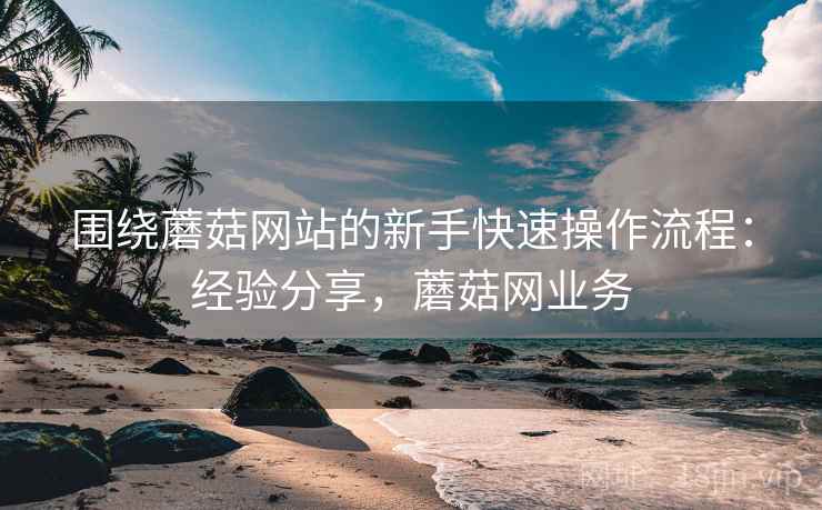 围绕蘑菇网站的新手快速操作流程：经验分享，蘑菇网业务